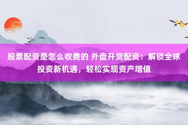 股票配资是怎么收费的 外盘开货配资：解锁全球投资新机遇，轻松实现资产增值