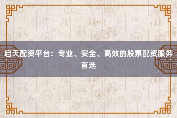 启天配资平台：专业、安全、高效的股票配资服务首选