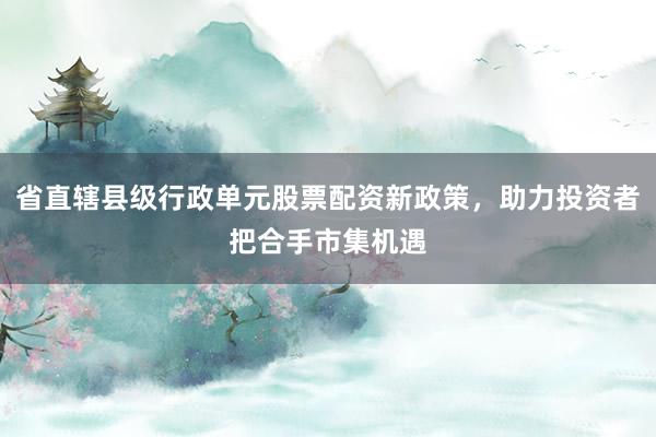 省直辖县级行政单元股票配资新政策，助力投资者把合手市集机遇