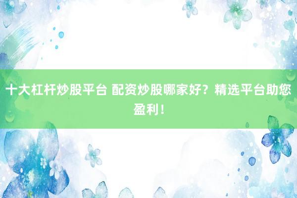 十大杠杆炒股平台 配资炒股哪家好？精选平台助您盈利！