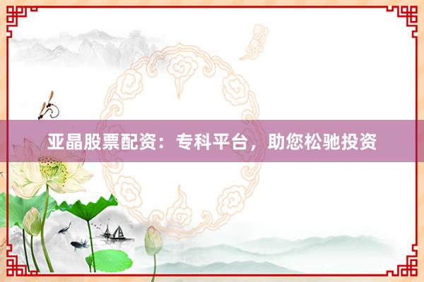 亚晶股票配资:专科平台,助您松驰投资