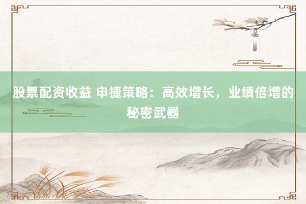 股票配资收益 申捷策略：高效增长，业绩倍增的秘密武器