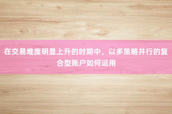 在交易难度明显上升的时期中，以多策略并行的复合型账户如何运用