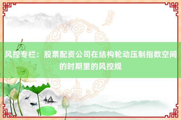 风控专栏:股票配资公司在结构轮动压制指数空间的时期里的风控规
