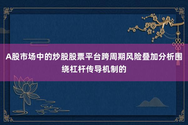 A股市场中的炒股股票平台跨周期风险叠加分析围绕杠杆传导机制的