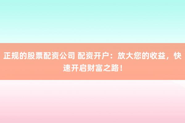 正规的股票配资公司 配资开户：放大您的收益，快速开启财富之路！