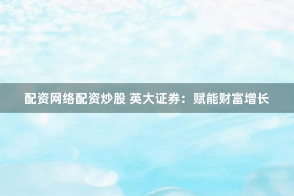 配资网络配资炒股 英大证券：赋能财富增长