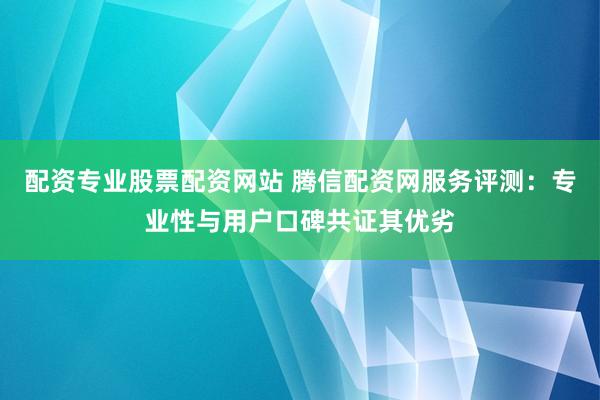 配资专业股票配资网站 腾信配资网服务评测：专业性与用户口碑共证其优劣