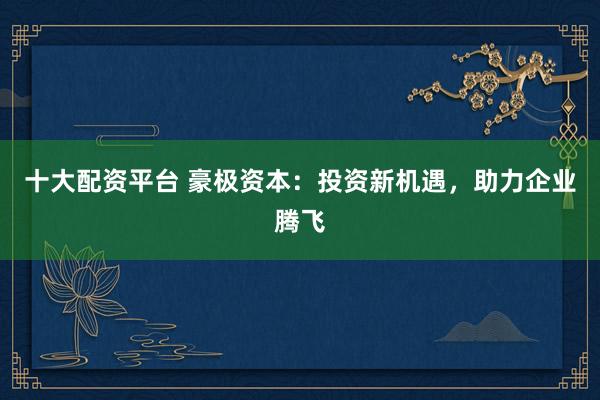 十大配资平台 豪极资本：投资新机遇，助力企业腾飞