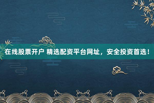在线股票开户 精选配资平台网址，安全投资首选！