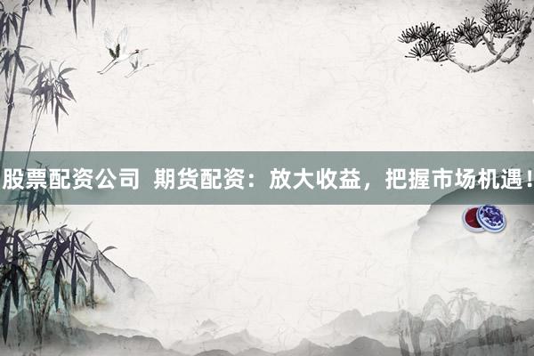 股票配资公司 期货配资:放大收益,把握市场机遇!