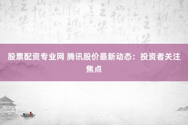 股票配资专业网 腾讯股价最新动态：投资者关注焦点
