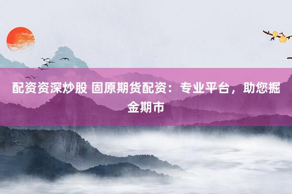 配资资深炒股 固原期货配资:专业平台,助您掘金期市
