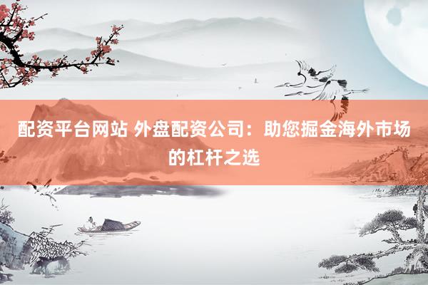 配资平台网站 外盘配资公司:助您掘金海外市场的杠杆之选