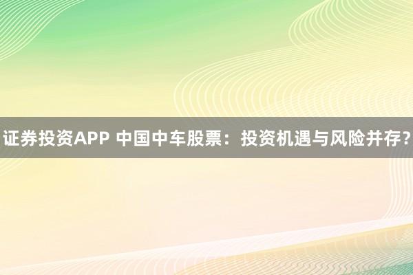 证券投资APP 中国中车股票:投资机遇与风险并存?