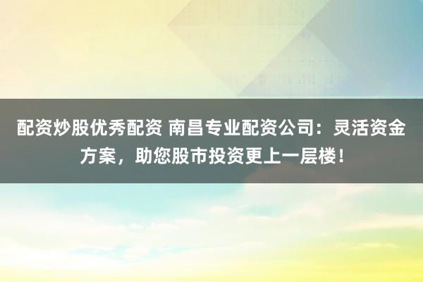 配资炒股优秀配资 南昌专业配资公司：灵活资金方案，助您股市投资更上一层楼！