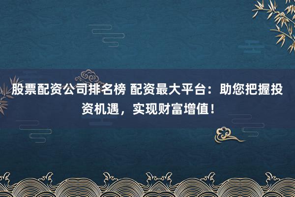股票配资公司排名榜 配资最大平台：助您把握投资机遇，实现财富增值！