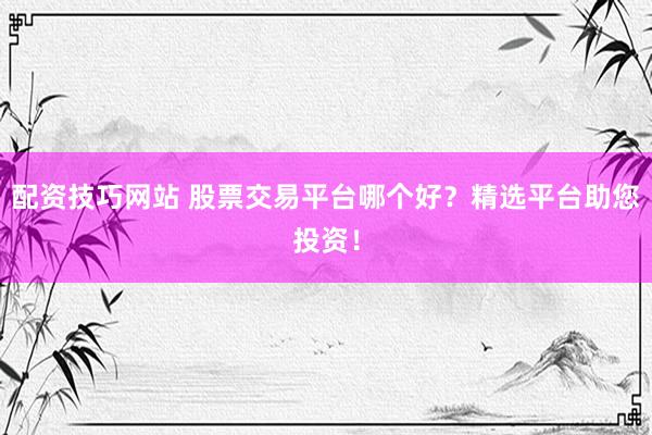 配资技巧网站 股票交易平台哪个好?精选平台助您投资!