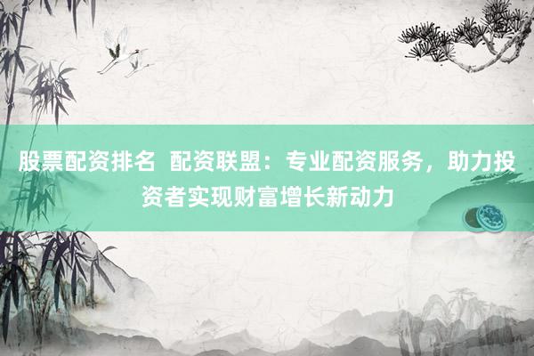 股票配资排名  配资联盟：专业配资服务，助力投资者实现财富增长新动力