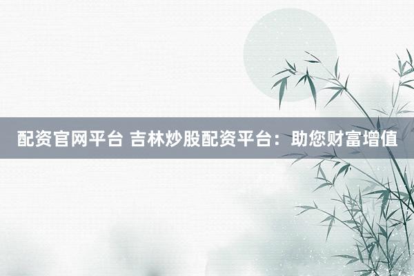 配资官网平台 吉林炒股配资平台：助您财富增值