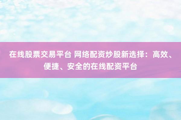 在线股票交易平台 网络配资炒股新选择:高效、便捷、安全的在线配资平台
