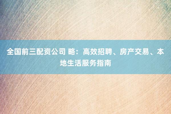 全国前三配资公司 略:高效招聘、房产交易、本地生活服务指南