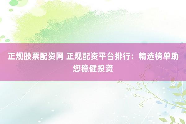 正规股票配资网 正规配资平台排行：精选榜单助您稳健投资