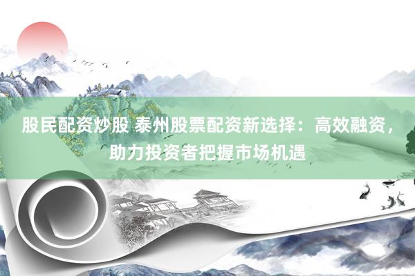 股民配资炒股 泰州股票配资新选择:高效融资,助力投资者把握市场机遇