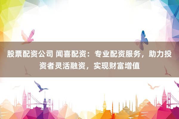 股票配资公司 闻喜配资:专业配资服务,助力投资者灵活融资,实现财富增值