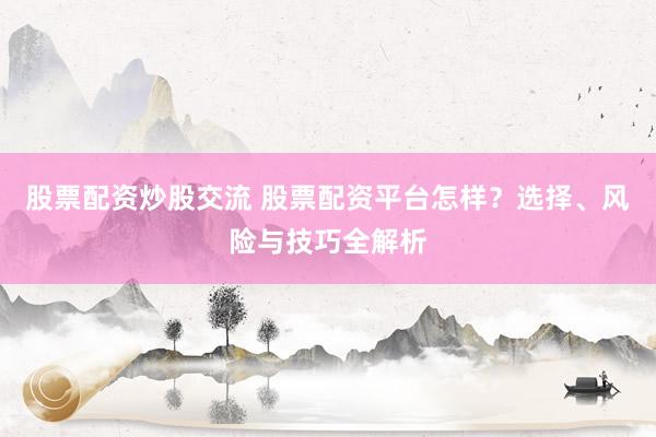股票配资炒股交流 股票配资平台怎样？选择、风险与技巧全解析