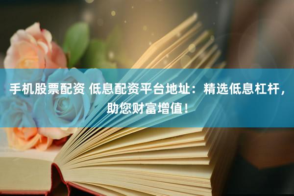 手机股票配资 低息配资平台地址：精选低息杠杆，助您财富增值！