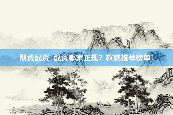 期货配资 配资哪家正规?权威推荐榜单!