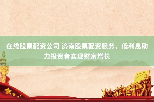 在线股票配资公司 济南股票配资服务，低利息助力投资者实现财富增长