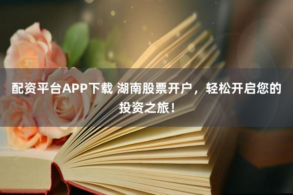 配资平台APP下载 湖南股票开户，轻松开启您的投资之旅！