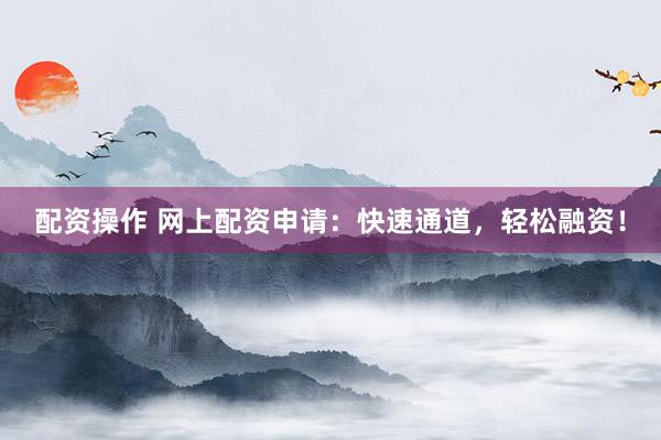 配资操作 网上配资申请：快速通道，轻松融资！