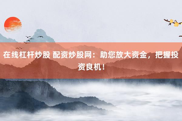 在线杠杆炒股 配资炒股网：助您放大资金，把握投资良机！