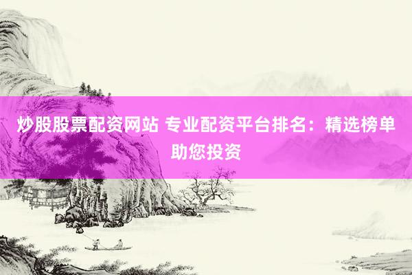 炒股股票配资网站 专业配资平台排名：精选榜单助您投资