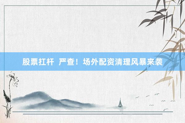 股票扛杆 严查!场外配资清理风暴来袭