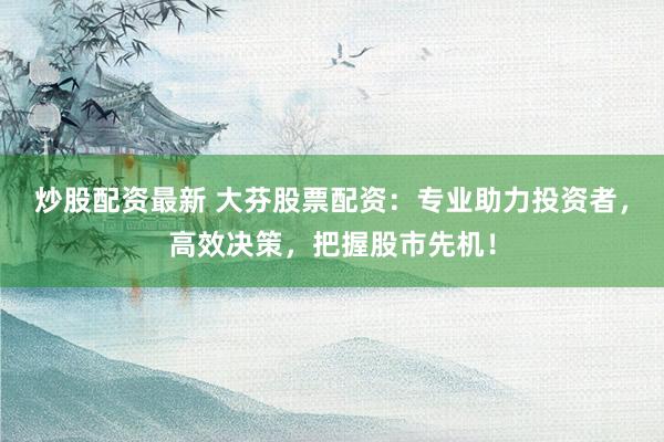 炒股配资最新 大芬股票配资：专业助力投资者，高效决策，把握股市先机！