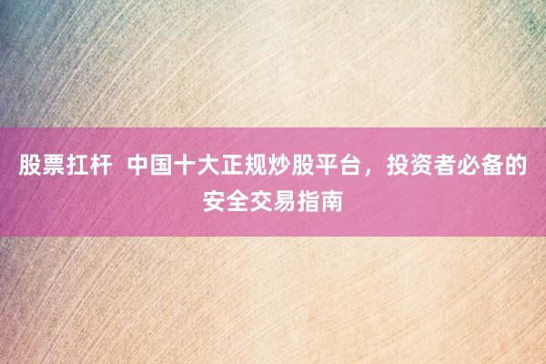 股票扛杆  中国十大正规炒股平台，投资者必备的安全交易指南