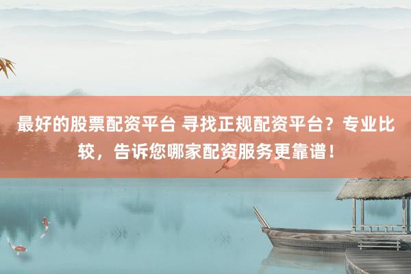 最好的股票配资平台 寻找正规配资平台？专业比较，告诉您哪家配资服务更靠谱！