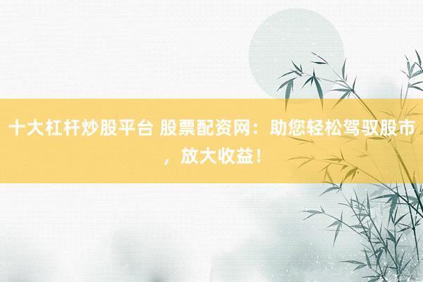 十大杠杆炒股平台 股票配资网：助您轻松驾驭股市，放大收益！