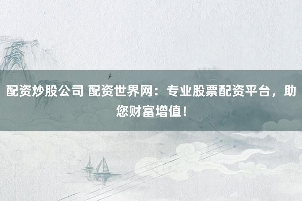 配资炒股公司 配资世界网：专业股票配资平台，助您财富增值！