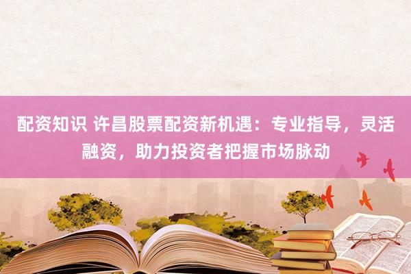 配资知识 许昌股票配资新机遇：专业指导，灵活融资，助力投资者把握市场脉动