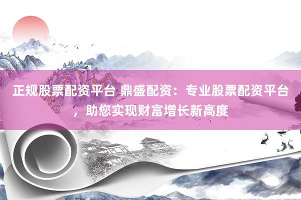 正规股票配资平台 鼎盛配资：专业股票配资平台，助您实现财富增长新高度