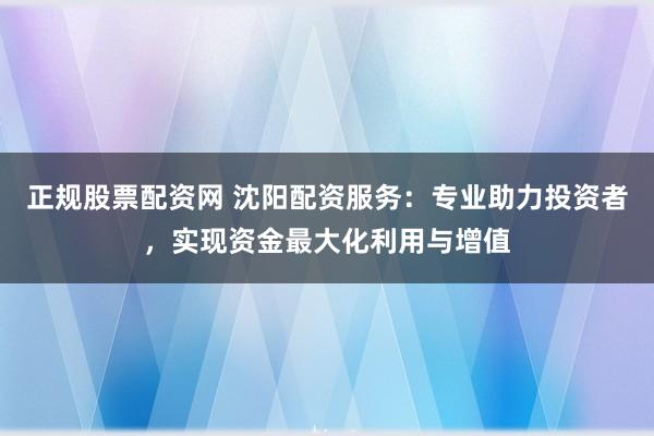 正规股票配资网 沈阳配资服务：专业助力投资者，实现资金最大化利用与增值