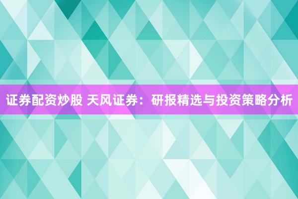 证券配资炒股 天风证券：研报精选与投资策略分析
