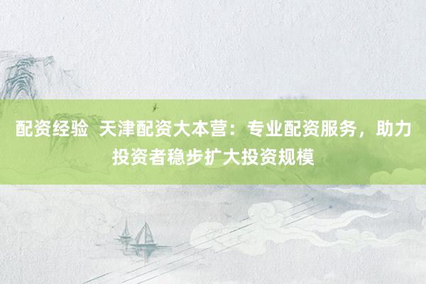配资经验 天津配资大本营:专业配资服务,助力投资者稳步扩大投资规模