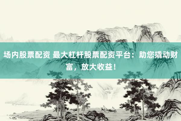 场内股票配资 最大杠杆股票配资平台：助您撬动财富，放大收益！