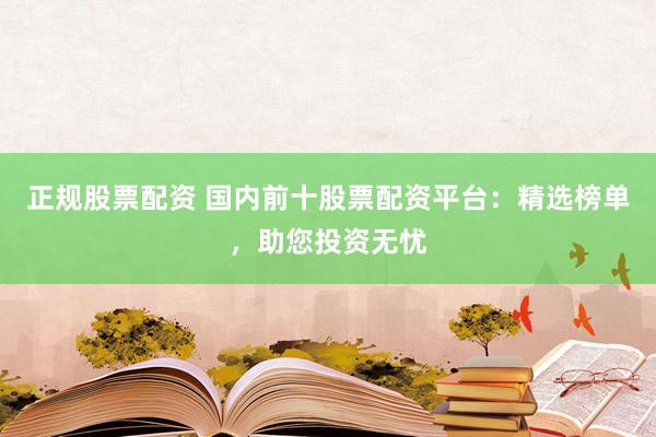 正规股票配资 国内前十股票配资平台：精选榜单，助您投资无忧